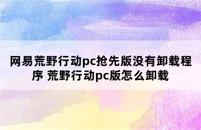 网易荒野行动pc抢先版没有卸载程序 荒野行动pc版怎么卸载